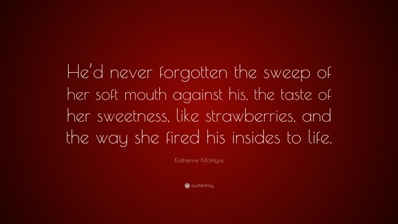 Katherine McIntyre Quote: “He’d never forgotten the sweep of her soft mouth against his, the taste of her sweetness, like strawberries, and the way she fired his insides to life.”