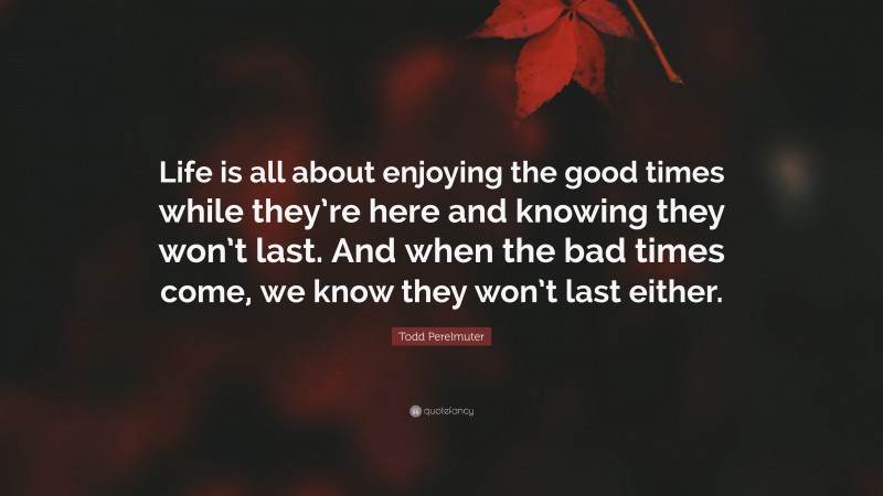 Todd Perelmuter Quote: “Life is all about enjoying the good times while they’re here and knowing they won’t last. And when the bad times come, we know they won’t last either.”