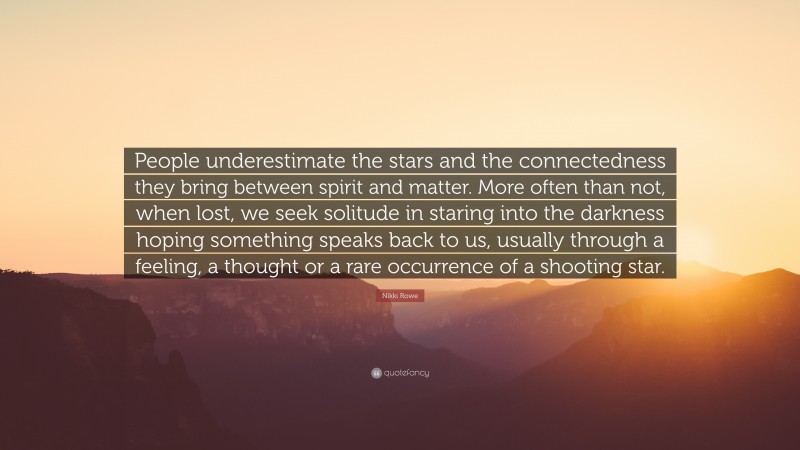 Nikki Rowe Quote: “People underestimate the stars and the connectedness they bring between spirit and matter. More often than not, when lost, we seek solitude in staring into the darkness hoping something speaks back to us, usually through a feeling, a thought or a rare occurrence of a shooting star.”