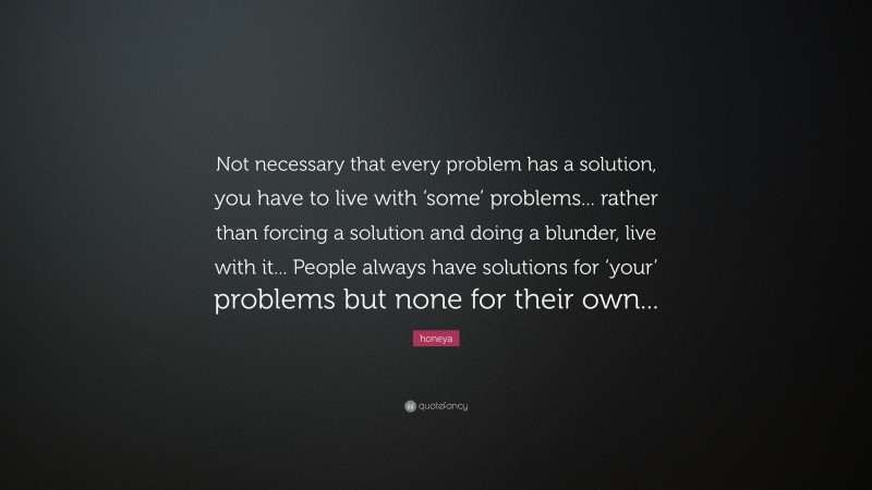 honeya Quote: “Not necessary that every problem has a solution, you have to live with ‘some’ problems... rather than forcing a solution and doing a blunder, live with it... People always have solutions for ‘your’ problems but none for their own...”