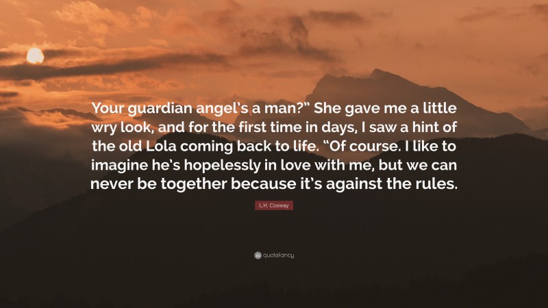 L.H. Cosway Quote: “Your guardian angel’s a man?” She gave me a little wry look, and for the first time in days, I saw a hint of the old Lola coming back to life. “Of course. I like to imagine he’s hopelessly in love with me, but we can never be together because it’s against the rules.”