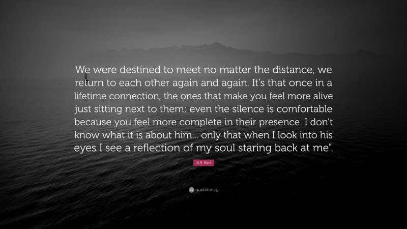 N.R. Hart Quote: “We were destined to meet no matter the distance, we return to each other again and again. It’s that once in a lifetime connection, the ones that make you feel more alive just sitting next to them; even the silence is comfortable because you feel more complete in their presence. I don’t know what it is about him... only that when I look into his eyes I see a reflection of my soul staring back at me”.”