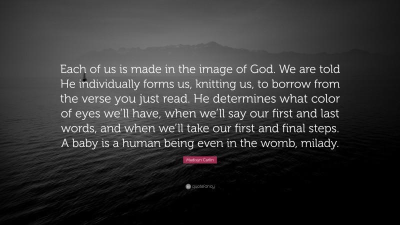 Madisyn Carlin Quote: “Each of us is made in the image of God. We are told He individually forms us, knitting us, to borrow from the verse you just read. He determines what color of eyes we’ll have, when we’ll say our first and last words, and when we’ll take our first and final steps. A baby is a human being even in the womb, milady.”