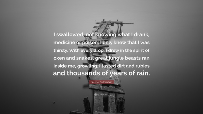 Pitchaya Sudbanthad Quote: “I swallowed, not knowing what I drank, medicine or poison; I only knew that I was thirsty. With every drop, I drew in the spirit of oxen and snakes, great jungle beasts ran inside me, growling. I tasted dirt and rubies and thousands of years of rain.”