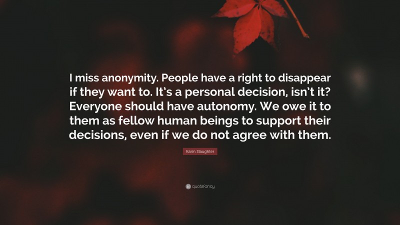 Karin Slaughter Quote: “I miss anonymity. People have a right to disappear if they want to. It’s a personal decision, isn’t it? Everyone should have autonomy. We owe it to them as fellow human beings to support their decisions, even if we do not agree with them.”