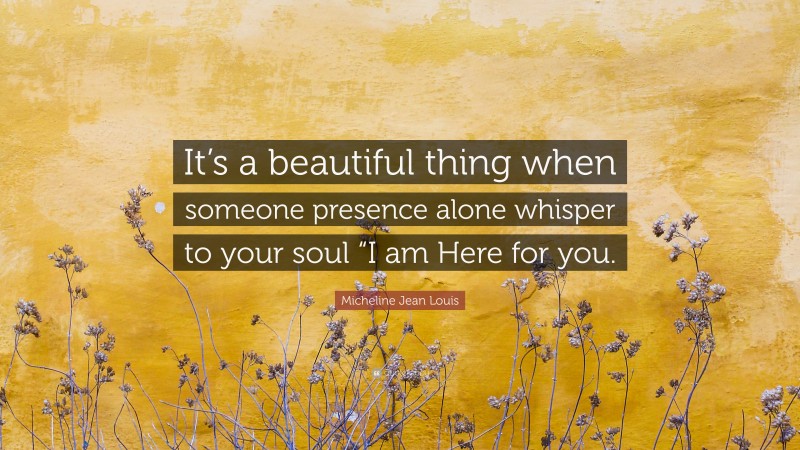 Micheline Jean Louis Quote: “It’s a beautiful thing when someone presence alone whisper to your soul “I am Here for you.”