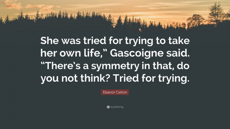 Eleanor Catton Quote: “She was tried for trying to take her own life,” Gascoigne said. “There’s a symmetry in that, do you not think? Tried for trying.”