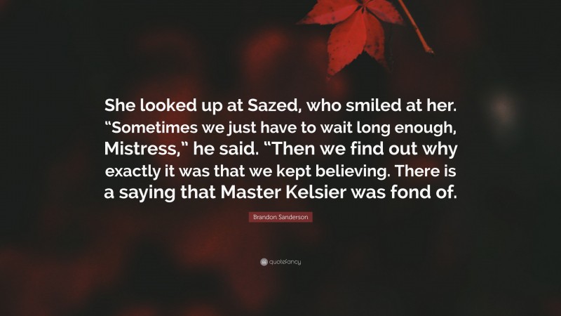 Brandon Sanderson Quote: “She looked up at Sazed, who smiled at her. “Sometimes we just have to wait long enough, Mistress,” he said. “Then we find out why exactly it was that we kept believing. There is a saying that Master Kelsier was fond of.”