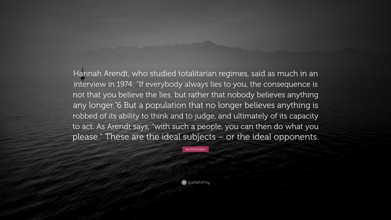 Kai Strittmatter Quote: “Hannah Arendt, who studied totalitarian regimes, said as much in an interview in 1974: “If everybody always lies to you, the consequence is not that you believe the lies, but rather that nobody believes anything any longer.”6 But a population that no longer believes anything is robbed of its ability to think and to judge, and ultimately of its capacity to act. As Arendt says, “with such a people, you can then do what you please.” These are the ideal subjects – or the ideal opponents.”