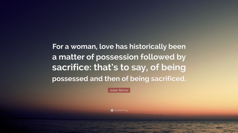 Julian Barnes Quote: “For a woman, love has historically been a matter of possession followed by sacrifice: that’s to say, of being possessed and then of being sacrificed.”