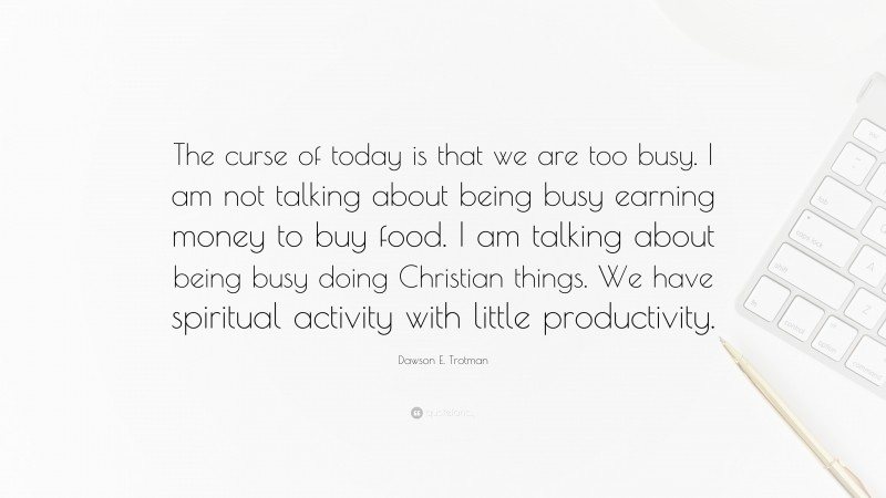 Dawson E. Trotman Quote: “The curse of today is that we are too busy. I am not talking about being busy earning money to buy food. I am talking about being busy doing Christian things. We have spiritual activity with little productivity.”