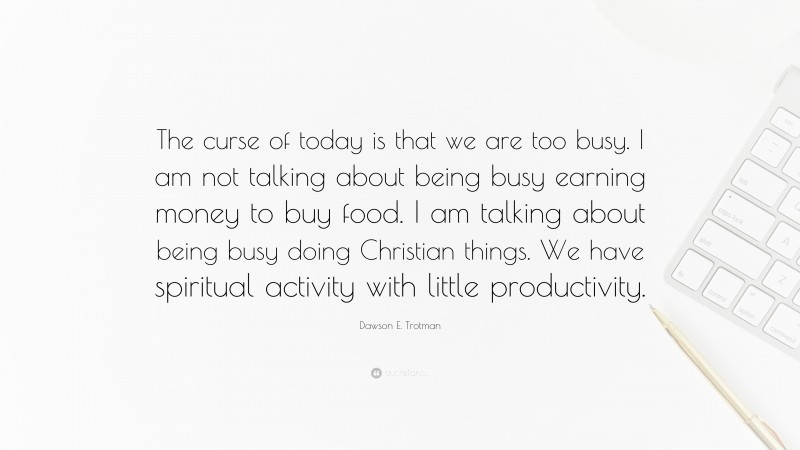 Dawson E. Trotman Quote: “The curse of today is that we are too busy. I am not talking about being busy earning money to buy food. I am talking about being busy doing Christian things. We have spiritual activity with little productivity.”