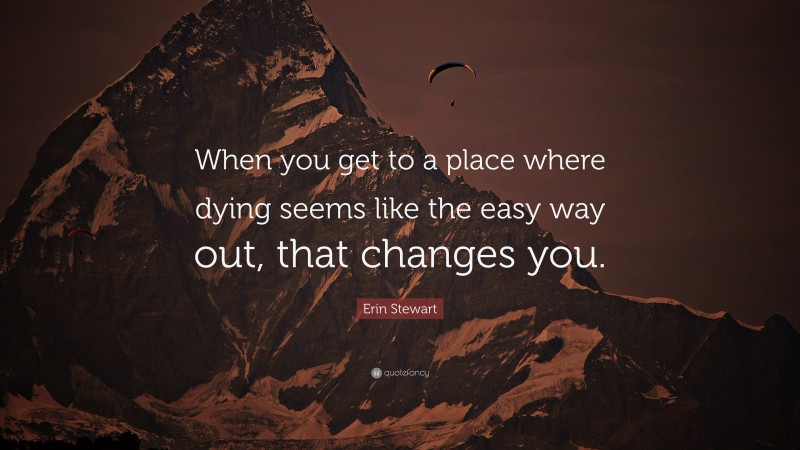Erin Stewart Quote: “When you get to a place where dying seems like the easy way out, that changes you.”