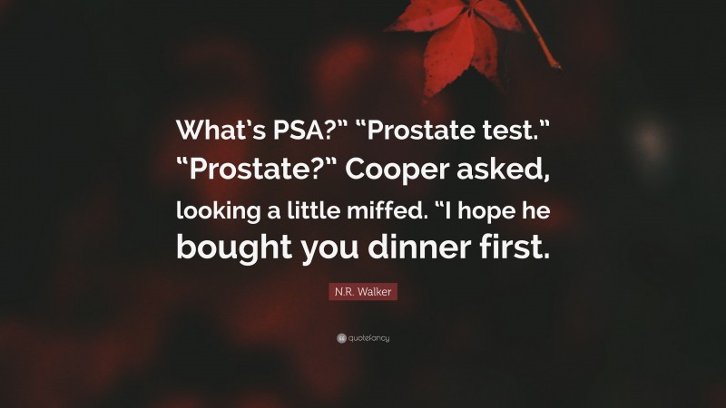 N.R. Walker Quote: “What’s PSA?” “Prostate test.” “Prostate?” Cooper asked, looking a little miffed. “I hope he bought you dinner first.”