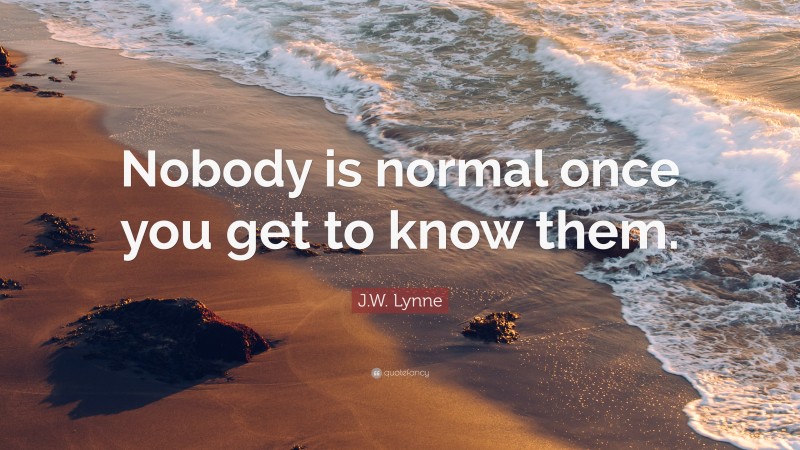 J.W. Lynne Quote: “Nobody is normal once you get to know them.”