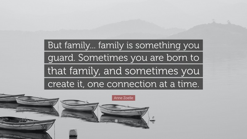 Anne Zoelle Quote: “But family... family is something you guard. Sometimes you are born to that family, and sometimes you create it, one connection at a time.”