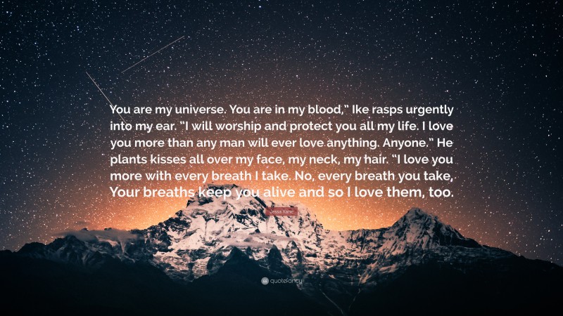 Jessa Kane Quote: “You are my universe. You are in my blood,” Ike rasps urgently into my ear. “I will worship and protect you all my life. I love you more than any man will ever love anything. Anyone.” He plants kisses all over my face, my neck, my hair. “I love you more with every breath I take. No, every breath you take. Your breaths keep you alive and so I love them, too.”