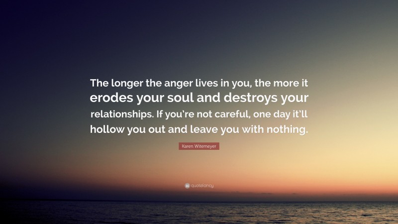 Karen Witemeyer Quote: “The longer the anger lives in you, the more it erodes your soul and destroys your relationships. If you’re not careful, one day it’ll hollow you out and leave you with nothing.”