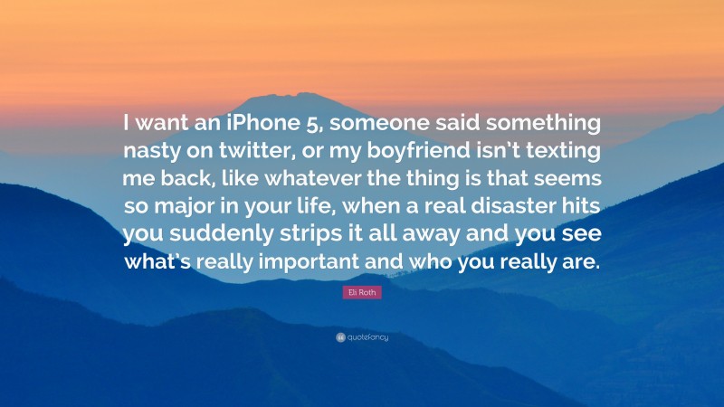 Eli Roth Quote: “I want an iPhone 5, someone said something nasty on twitter, or my boyfriend isn’t texting me back, like whatever the thing is that seems so major in your life, when a real disaster hits you suddenly strips it all away and you see what’s really important and who you really are.”