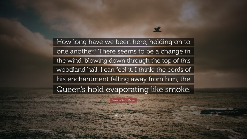 Joanna Ruth Meyer Quote: “How long have we been here, holding on to one another? There seems to be a change in the wind, blowing down through the top of this woodland hall. I can feel it, I think: the cords of his enchantment falling away from him, the Queen’s hold evaporating like smoke.”