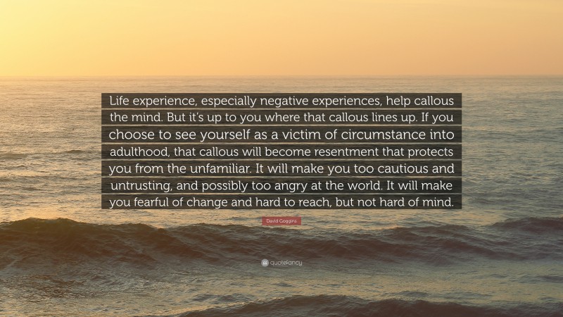 David Goggins Quote: “Life experience, especially negative experiences, help callous the mind. But it’s up to you where that callous lines up. If you choose to see yourself as a victim of circumstance into adulthood, that callous will become resentment that protects you from the unfamiliar. It will make you too cautious and untrusting, and possibly too angry at the world. It will make you fearful of change and hard to reach, but not hard of mind.”