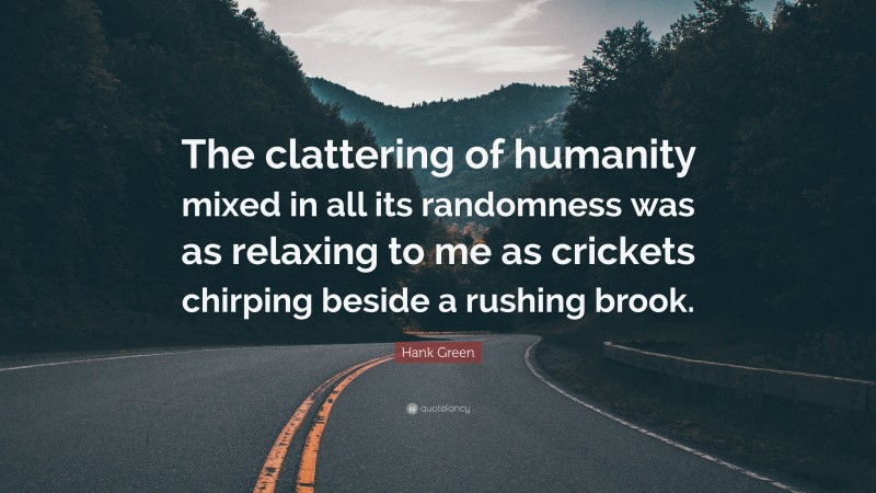 Hank Green Quote: “The clattering of humanity mixed in all its randomness was as relaxing to me as crickets chirping beside a rushing brook.”
