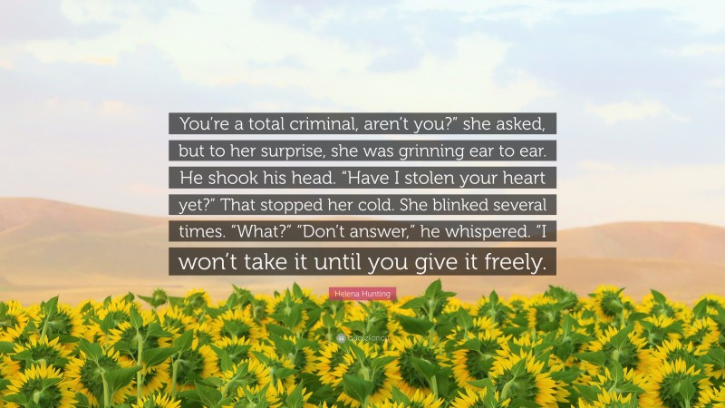 Helena Hunting Quote: “You’re a total criminal, aren’t you?” she asked, but to her surprise, she was grinning ear to ear. He shook his head. “Have I stolen your heart yet?” That stopped her cold. She blinked several times. “What?” “Don’t answer,” he whispered. “I won’t take it until you give it freely.”