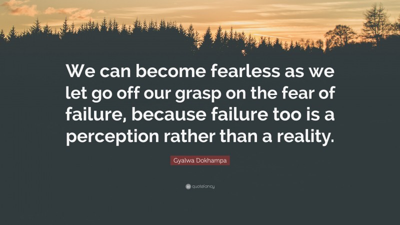 Gyalwa Dokhampa Quote: “We can become fearless as we let go off our grasp on the fear of failure, because failure too is a perception rather than a reality.”