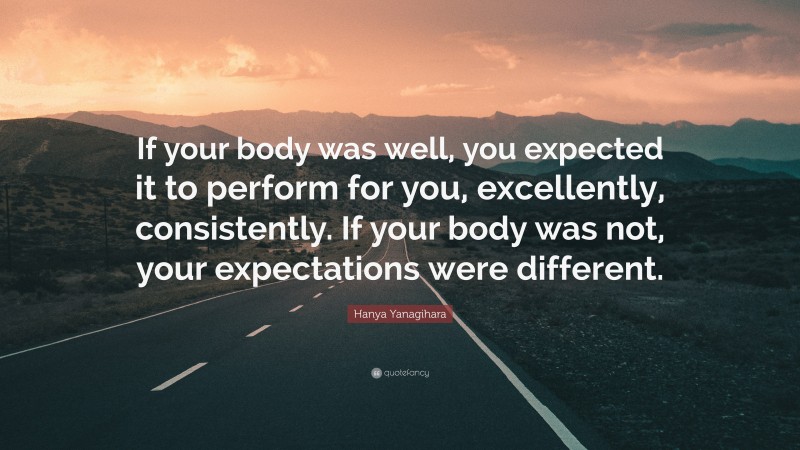 Hanya Yanagihara Quote: “If your body was well, you expected it to perform for you, excellently, consistently. If your body was not, your expectations were different.”
