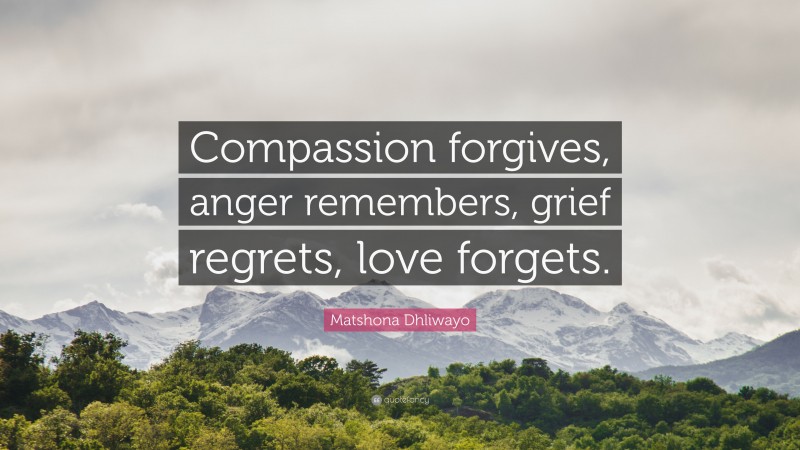 Matshona Dhliwayo Quote: “Compassion forgives, anger remembers, grief regrets, love forgets.”