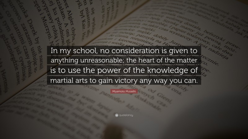 Miyamoto Musashi Quote: “In my school, no consideration is given to anything unreasonable; the heart of the matter is to use the power of the knowledge of martial arts to gain victory any way you can.”