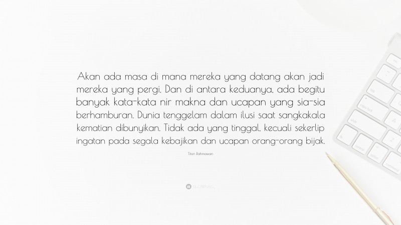 Titon Rahmawan Quote: “Akan ada masa di mana mereka yang datang akan jadi mereka yang pergi. Dan di antara keduanya, ada begitu banyak kata-kata nir makna dan ucapan yang sia-sia berhamburan. Dunia tenggelam dalam ilusi saat sangkakala kematian dibunyikan. Tidak ada yang tinggal, kecuali sekerlip ingatan pada segala kebajikan dan ucapan orang-orang bijak.”