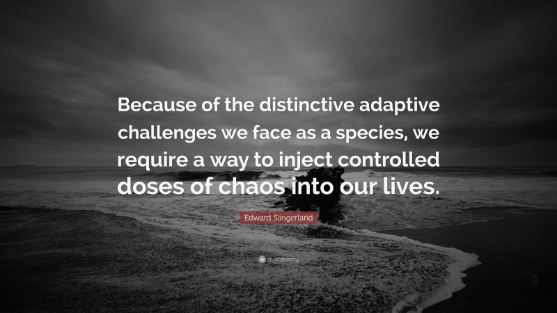 Edward Slingerland Quote: “Because of the distinctive adaptive challenges we face as a species, we require a way to inject controlled doses of chaos into our lives.”
