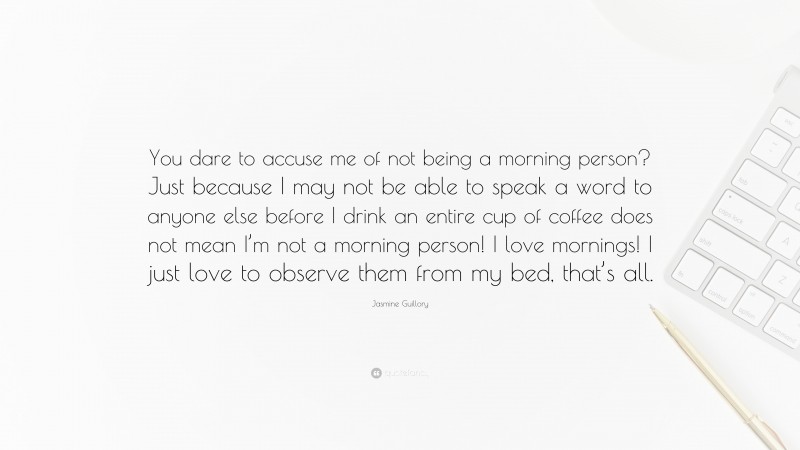 Jasmine Guillory Quote: “You dare to accuse me of not being a morning person? Just because I may not be able to speak a word to anyone else before I drink an entire cup of coffee does not mean I’m not a morning person! I love mornings! I just love to observe them from my bed, that’s all.”