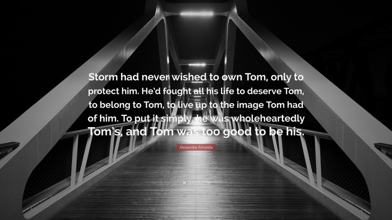 Alexandra Almeida Quote: “Storm had never wished to own Tom, only to protect him. He’d fought all his life to deserve Tom, to belong to Tom, to live up to the image Tom had of him. To put it simply, he was wholeheartedly Tom’s, and Tom was too good to be his.”