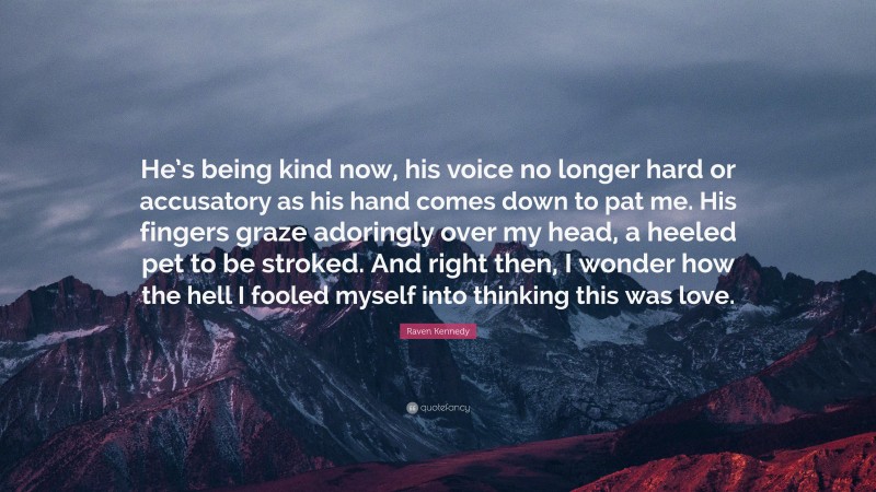 Raven Kennedy Quote: “He’s being kind now, his voice no longer hard or accusatory as his hand comes down to pat me. His fingers graze adoringly over my head, a heeled pet to be stroked. And right then, I wonder how the hell I fooled myself into thinking this was love.”