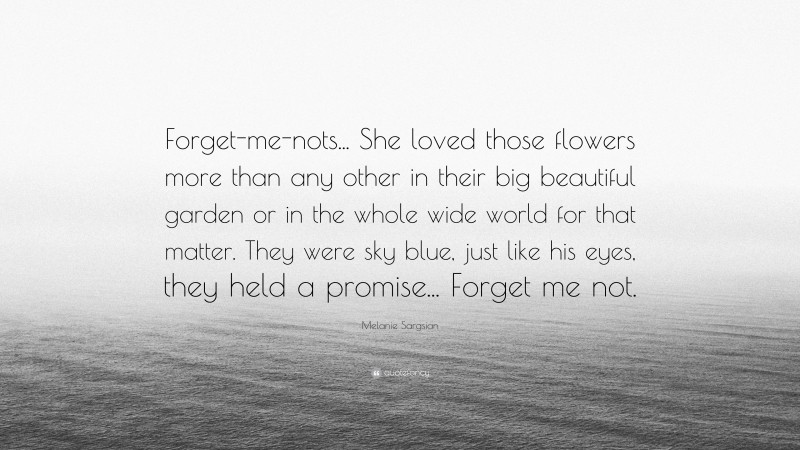 Melanie Sargsian Quote: “Forget-me-nots... She loved those flowers more than any other in their big beautiful garden or in the whole wide world for that matter. They were sky blue, just like his eyes, they held a promise... Forget me not.”