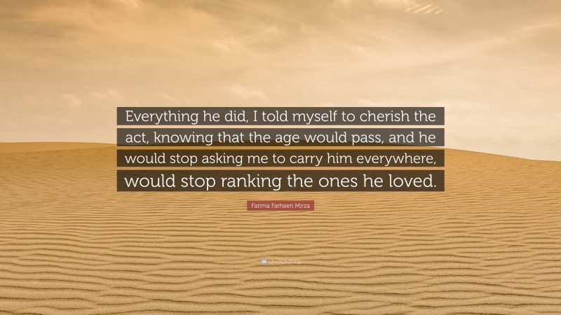 Fatima Farheen Mirza Quote: “Everything he did, I told myself to cherish the act, knowing that the age would pass, and he would stop asking me to carry him everywhere, would stop ranking the ones he loved.”