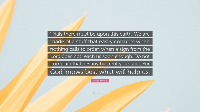 Frithjof Schuon Quote: “Trials there must be upon this earth. We are made of a stuff that easily corrupts when nothing calls to order, when a sign from the Lord does not reach us soon enough. Do not complain that destiny has rent your soul; For God knows best what will help us.”