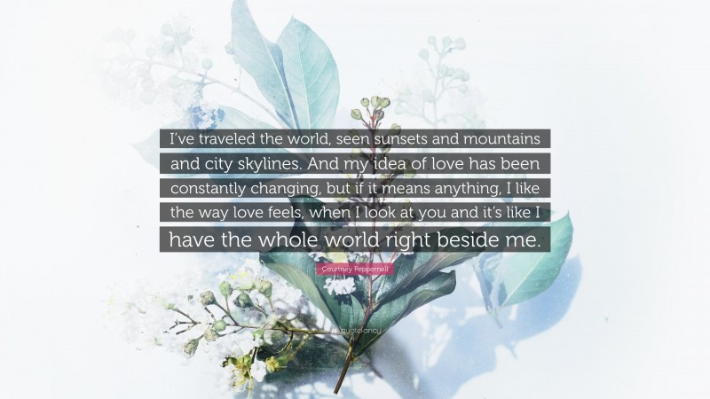 Courtney Peppernell Quote: “I’ve traveled the world, seen sunsets and mountains and city skylines. And my idea of love has been constantly changing, but if it means anything, I like the way love feels, when I look at you and it’s like I have the whole world right beside me.”