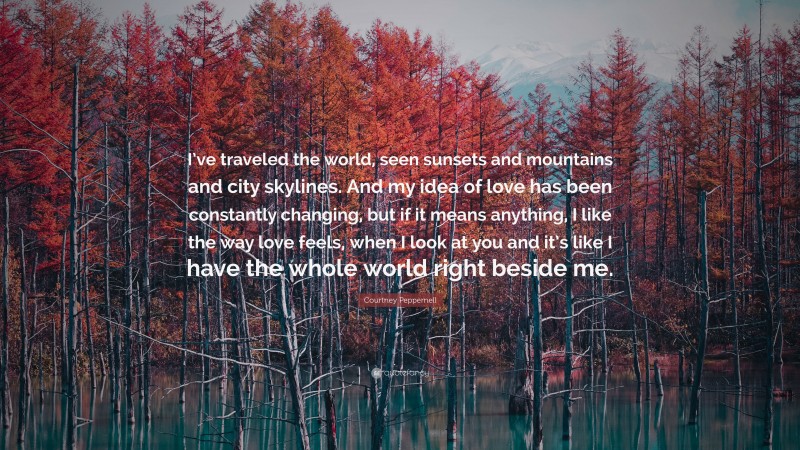 Courtney Peppernell Quote: “I’ve traveled the world, seen sunsets and mountains and city skylines. And my idea of love has been constantly changing, but if it means anything, I like the way love feels, when I look at you and it’s like I have the whole world right beside me.”