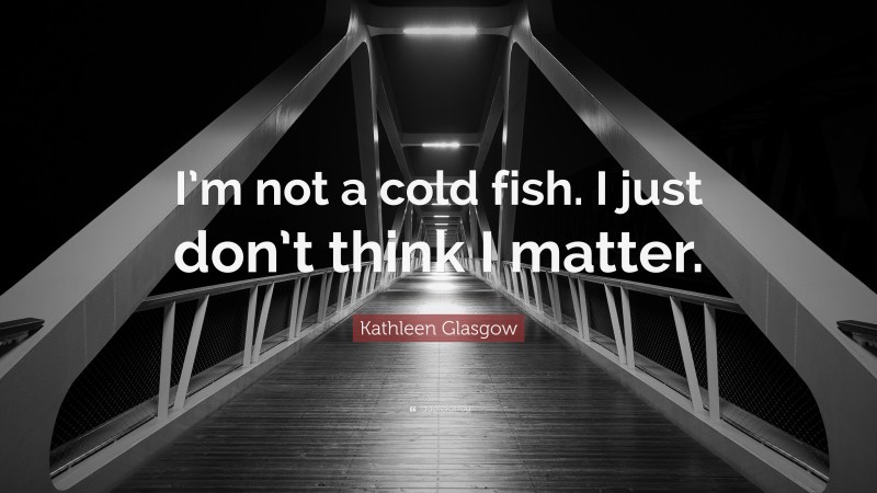Kathleen Glasgow Quote: “I’m not a cold fish. I just don’t think I matter.”