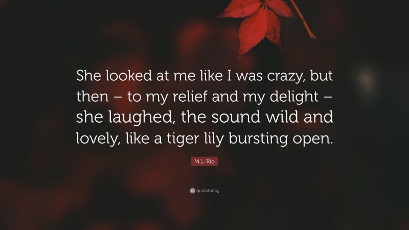 M.L. Rio Quote: “She looked at me like I was crazy, but then – to my relief and my delight – she laughed, the sound wild and lovely, like a tiger lily bursting open.”