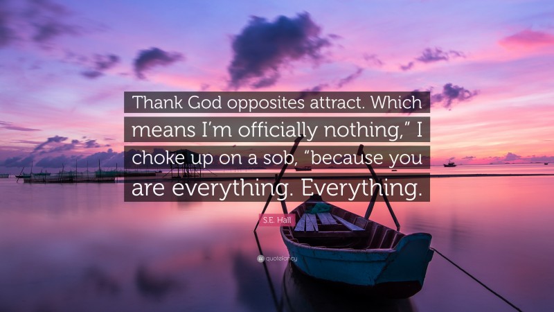S.E. Hall Quote: “Thank God opposites attract. Which means I’m officially nothing,” I choke up on a sob, “because you are everything. Everything.”
