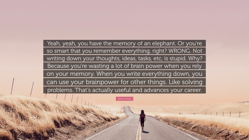 Darius Foroux Quote: “Yeah, yeah, you have the memory of an elephant. Or you’re so smart that you remember everything, right? WRONG. Not writing down your thoughts, ideas, tasks, etc, is stupid. Why? Because you’re wasting a lot of brain power when you rely on your memory. When you write everything down, you can use your brainpower for other things. Like solving problems. That’s actually useful and advances your career.”