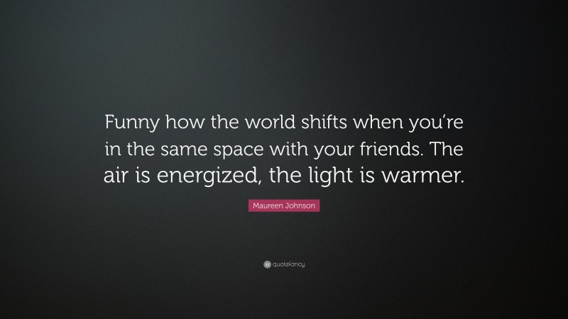 Maureen Johnson Quote: “Funny how the world shifts when you’re in the same space with your friends. The air is energized, the light is warmer.”