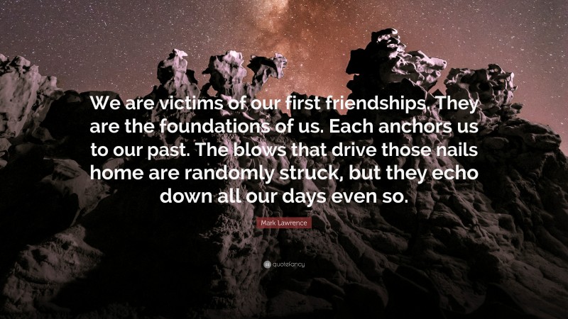 Mark Lawrence Quote: “We are victims of our first friendships. They are the foundations of us. Each anchors us to our past. The blows that drive those nails home are randomly struck, but they echo down all our days even so.”