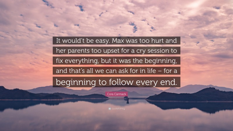 Cora Carmack Quote: “It would’t be easy. Max was too hurt and her parents too upset for a cry session to fix everything, but it was the beginning, and that’s all we can ask for in life – for a beginning to follow every end.”