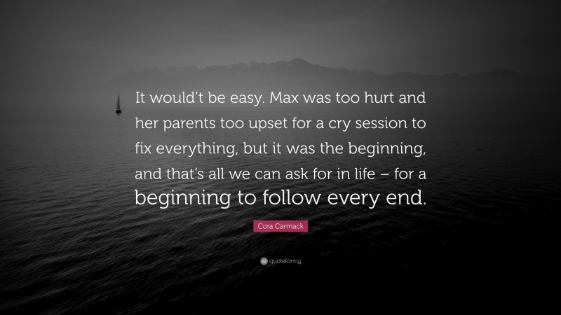 Cora Carmack Quote: “It would’t be easy. Max was too hurt and her parents too upset for a cry session to fix everything, but it was the beginning, and that’s all we can ask for in life – for a beginning to follow every end.”
