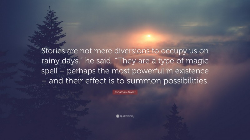 Jonathan Auxier Quote: “Stories are not mere diversions to occupy us on rainy days,” he said. “They are a type of magic spell – perhaps the most powerful in existence – and their effect is to summon possibilities.”